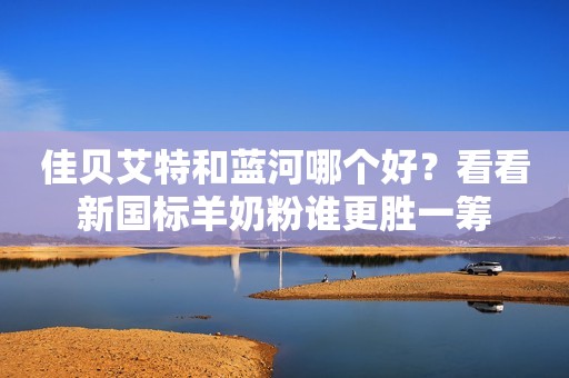 佳贝艾特和蓝河哪个好？看看新国标羊奶粉谁更胜一筹