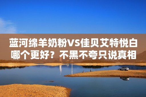 蓝河绵羊奶粉VS佳贝艾特悦白哪个更好？不黑不夸只说真相！