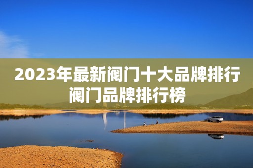 2023年最新阀门十大品牌排行阀门品牌排行榜