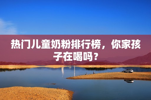 热门儿童奶粉排行榜，你家孩子在喝吗？