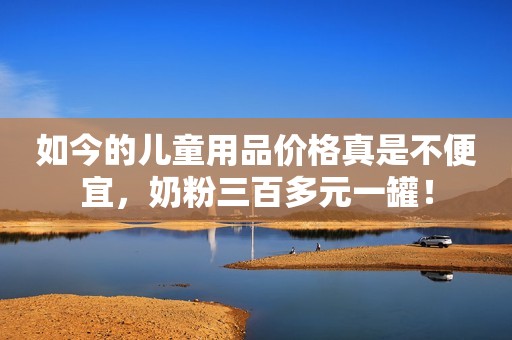 如今的儿童用品价格真是不便宜，奶粉三百多元一罐！
