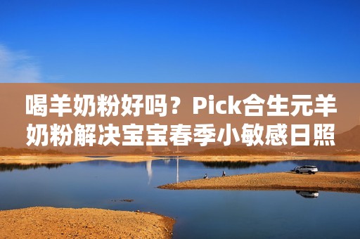 喝羊奶粉好吗？Pick合生元羊奶粉解决宝宝春季小敏感日照新闻网2023-02-27 13:08安徽日照新闻网2023-02-27 13:08安徽