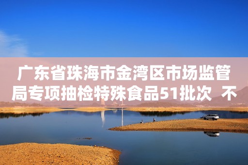 广东省珠海市金湾区市场监管局专项抽检特殊食品51批次  不合格1批次