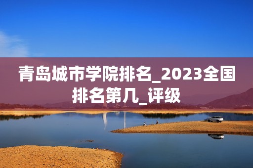 青岛城市学院排名_2023全国排名第几_评级