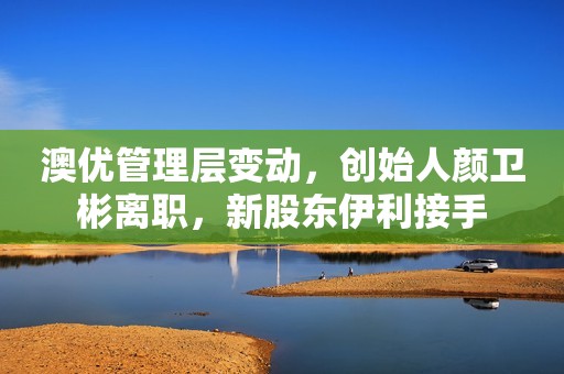 澳优管理层变动，创始人颜卫彬离职，新股东伊利接手