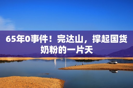 65年0事件！完达山，撑起国货奶粉的一片天