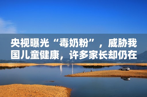 央视曝光“毒奶粉”，威胁我国儿童健康，许多家长却仍在购买