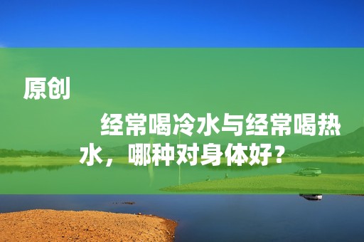 原创
            经常喝冷水与经常喝热水，哪种对身体好？