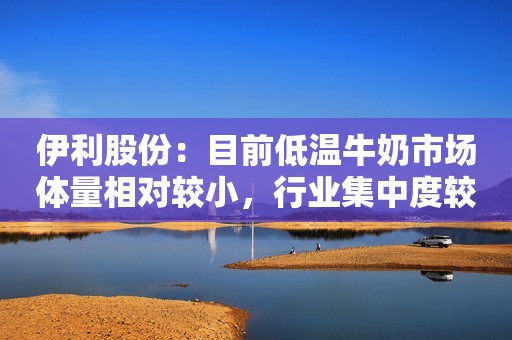 伊利股份：目前低温牛奶市场体量相对较小，行业集中度较低
