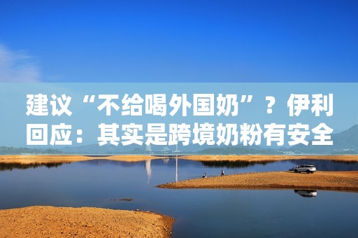 建议“不给喝外国奶”？伊利回应：其实是跨境奶粉有安全隐患