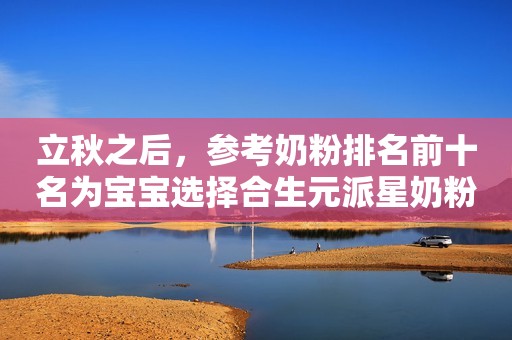 立秋之后，参考奶粉排名前十名为宝宝选择合生元派星奶粉太原日报2023-08-23 15:38山西太原日报2023-08-23 15:38山西