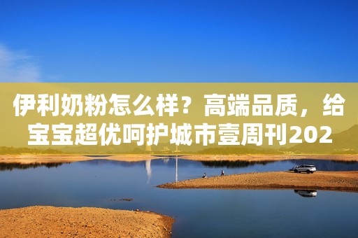 伊利奶粉怎么样？高端品质，给宝宝超优呵护城市壹周刊2023-07-24 11:24安徽城市壹周刊2023-07-24 11:24安徽