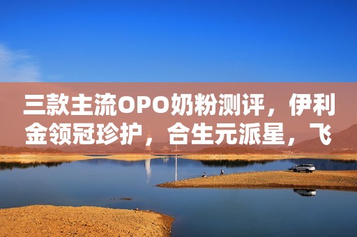 三款主流OPO奶粉测评，伊利金领冠珍护，合生元派星，飞...