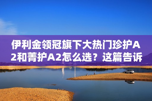 伊利金领冠旗下大热门珍护A2和菁护A2怎么选？这篇告诉你答案！