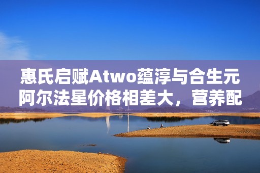 惠氏启赋Atwo蕴淳与合生元阿尔法星价格相差大，营养配方差别多么
