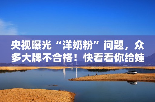 央视曝光“洋奶粉”问题，众多大牌不合格！快看看你给娃买过没？