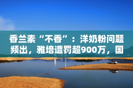 香兰素“不香”：洋奶粉问题频出，雅培遭罚超900万，国产奶粉崛起