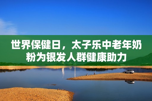世界保健日，太子乐中老年奶粉为银发人群健康助力