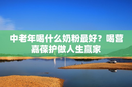 中老年喝什么奶粉最好？喝营嘉葆护做人生赢家