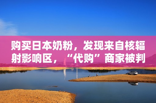 购买日本奶粉，发现来自核辐射影响区，“代购”商家被判赔十倍
