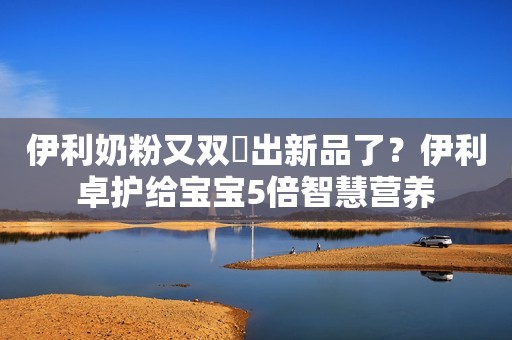 伊利奶粉又双叒出新品了？伊利卓护给宝宝5倍智慧营养