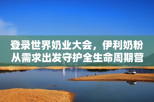 登录世界奶业大会，伊利奶粉从需求出发守护全生命周期营养健康