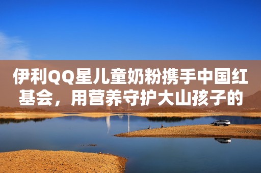 伊利QQ星儿童奶粉携手中国红基会，用营养守护大山孩子的梦想