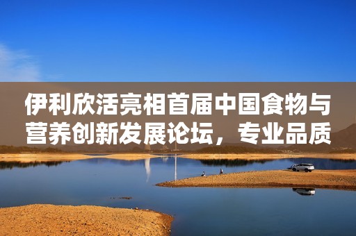 伊利欣活亮相首届中国食物与营养创新发展论坛，专业品质再获认可