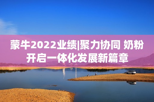 蒙牛2022业绩|聚力协同 奶粉开启一体化发展新篇章