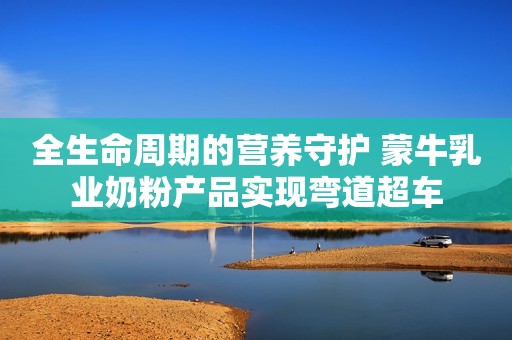 全生命周期的营养守护 蒙牛乳业奶粉产品实现弯道超车