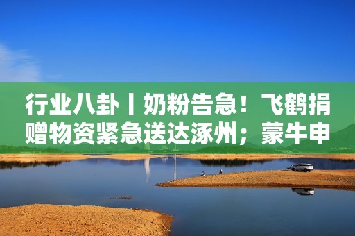 行业八卦丨奶粉告急！飞鹤捐赠物资紧急送达涿州；蒙牛申请注册GPT相关商标