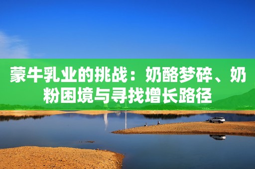 蒙牛乳业的挑战：奶酪梦碎、奶粉困境与寻找增长路径