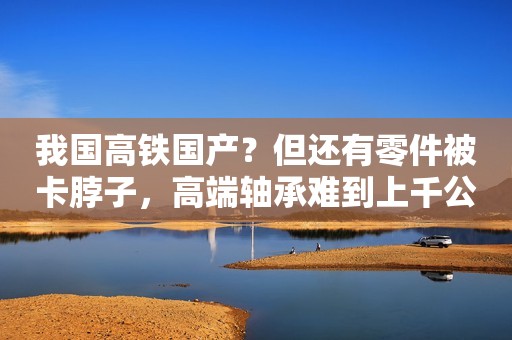 我国高铁国产？但还有零件被卡脖子，高端轴承难到上千公司