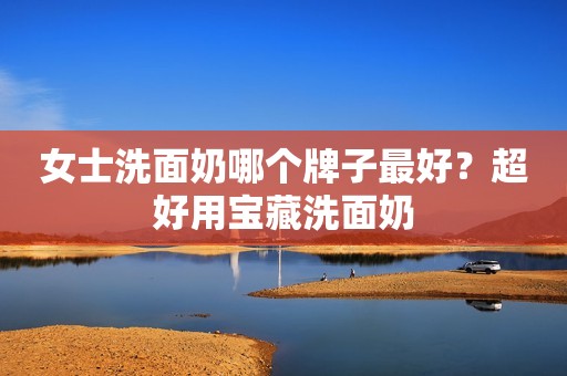 女士洗面奶哪个牌子最好？超好用宝藏洗面奶