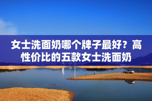 女士洗面奶哪个牌子最好？高性价比的五款女士洗面奶