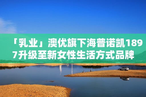 「乳业」澳优旗下海普诺凯1897升级至新女性生活方式品牌