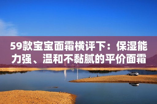 59款宝宝面霜横评下：保湿能力强、温和不黏腻的平价面霜，选哪款