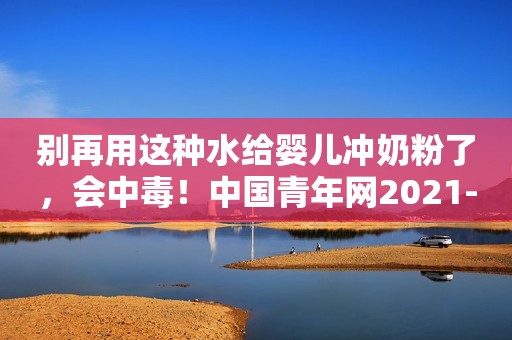 别再用这种水给婴儿冲奶粉了，会中毒！中国青年网2021-11-02 21:52中国青年网2021-11-02 21:52