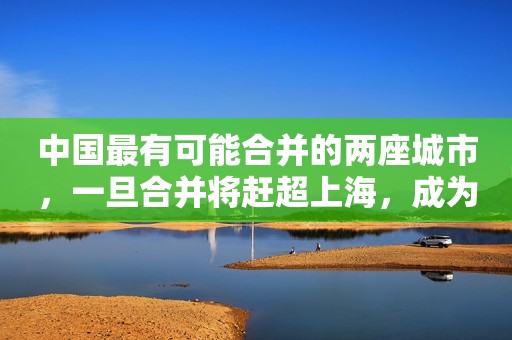 中国最有可能合并的两座城市，一旦合并将赶超上海，成为新焦点！