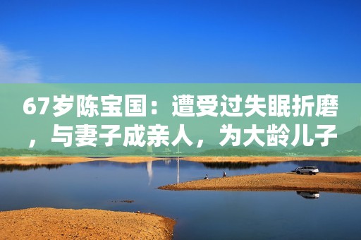 67岁陈宝国：遭受过失眠折磨，与妻子成亲人，为大龄儿子婚恋焦虑