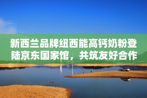 新西兰品牌纽西能高钙奶粉登陆京东国家馆，共筑友好合作桥梁