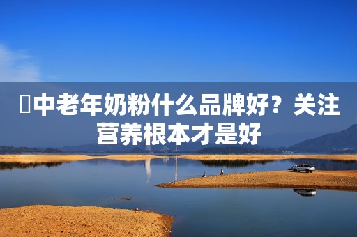 ​中老年奶粉什么品牌好？关注营养根本才是好