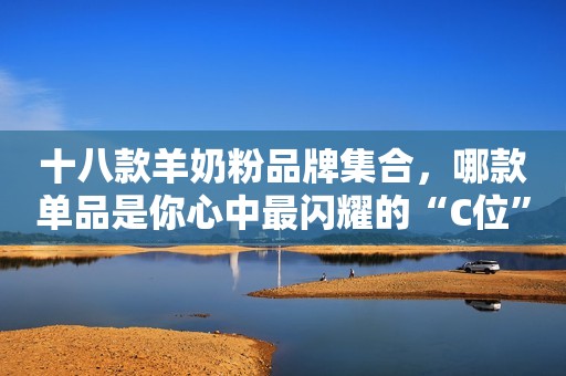十八款羊奶粉品牌集合，哪款单品是你心中最闪耀的“C位”？
