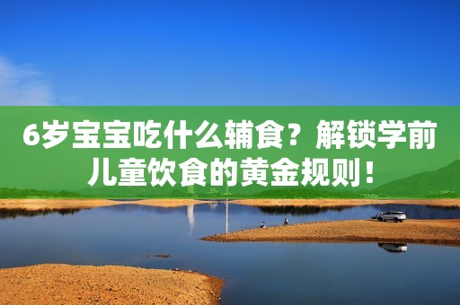6岁宝宝吃什么辅食？解锁学前儿童饮食的黄金规则！