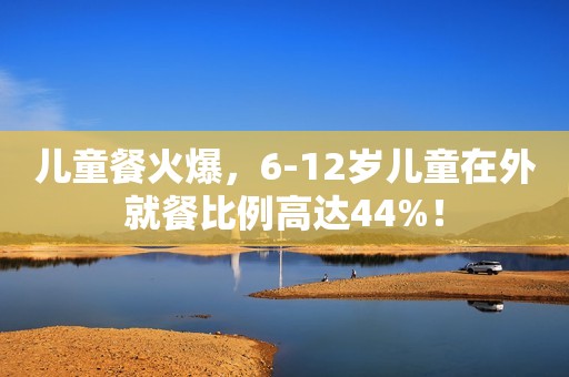 儿童餐火爆，6-12岁儿童在外就餐比例高达44%！