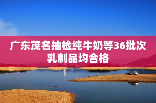 广东茂名抽检纯牛奶等36批次乳制品均合格