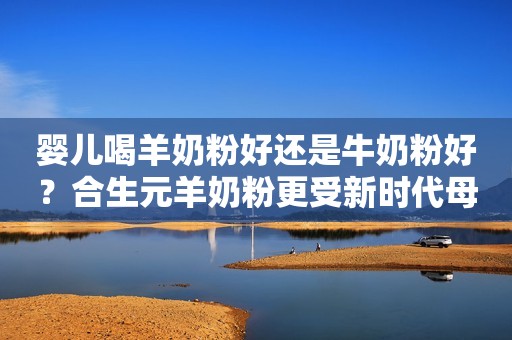 婴儿喝羊奶粉好还是牛奶粉好？合生元羊奶粉更受新时代母婴家庭的欢迎日照新闻网2023-05-05 11:28安徽日照新闻网2023-05-05 11:28安徽