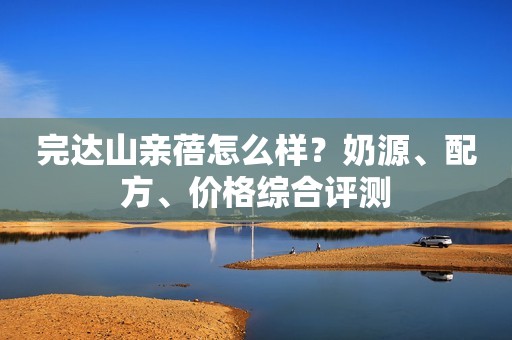 完达山亲蓓怎么样？奶源、配方、价格综合评测
