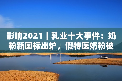 影响2021｜乳业十大事件：奶粉新国标出炉，假特医奶粉被罚新浪财经2021-12-28 07:54新浪财经2021-12-28 07:54