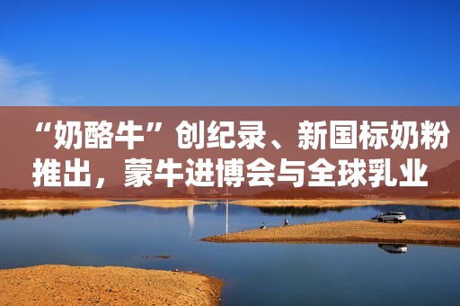 “奶酪牛”创纪录、新国标奶粉推出，蒙牛进博会与全球乳业同行